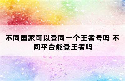 不同国家可以登同一个王者号吗 不同平台能登王者吗